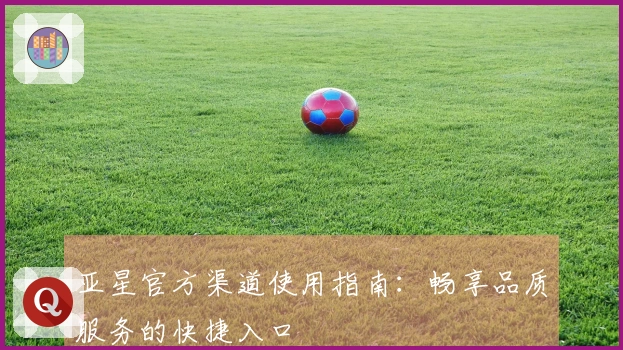 亚星官方渠道使用指南：畅享品质服务的快捷入口