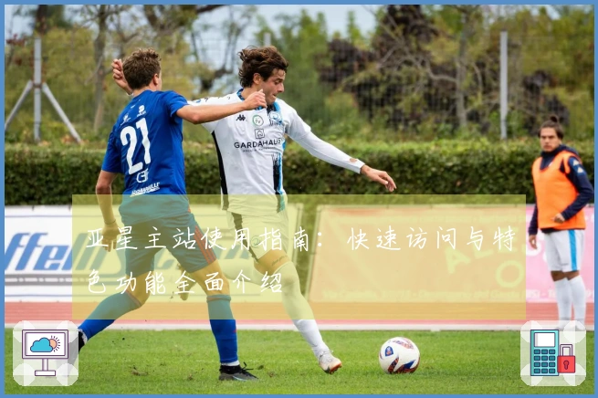 亚星主站使用指南：快速访问与特色功能全面介绍