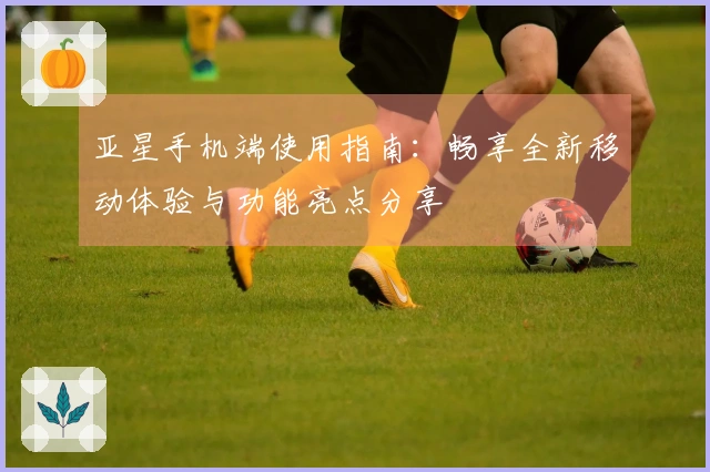 亚星手机端使用指南：畅享全新移动体验与功能亮点分享
