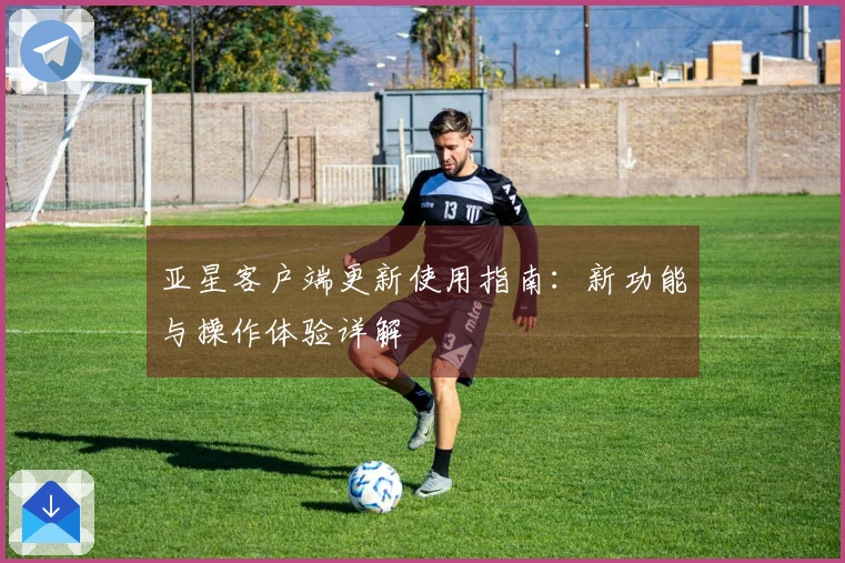 亚星客户端更新使用指南：新功能与操作体验详解