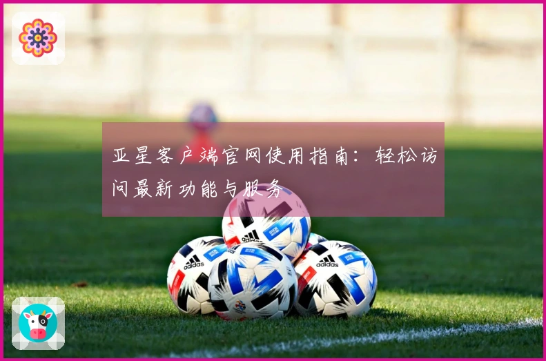 亚星客户端官网使用指南：轻松访问最新功能与服务