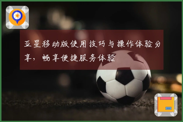 亚星移动版使用技巧与操作体验分享，畅享便捷服务体验