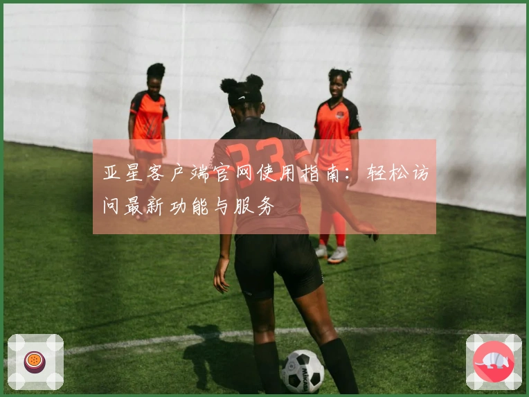 亚星客户端官网使用指南：轻松访问最新功能与服务