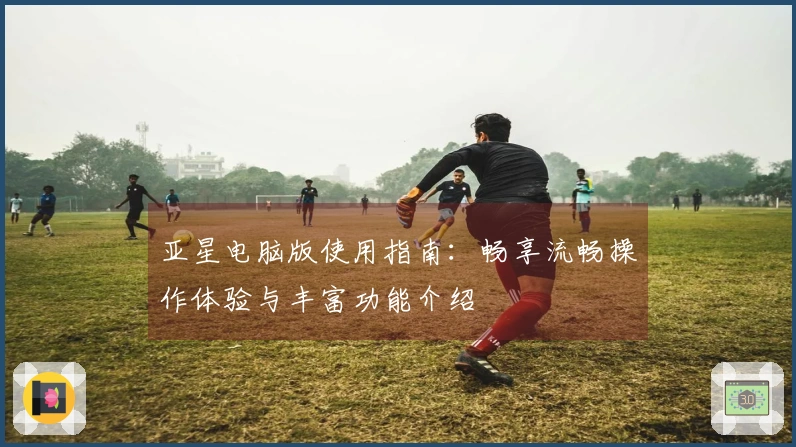 亚星电脑版使用指南：畅享流畅操作体验与丰富功能介绍