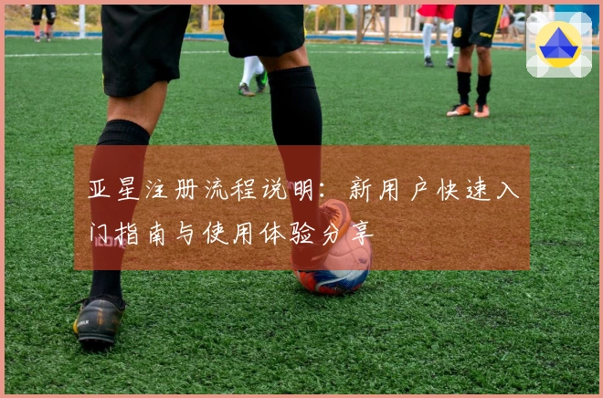 亚星注册流程说明：新用户快速入门指南与使用体验分享