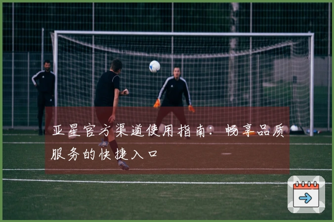 亚星官方渠道使用指南：畅享品质服务的快捷入口